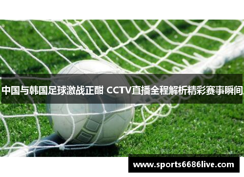 中国与韩国足球激战正酣 CCTV直播全程解析精彩赛事瞬间