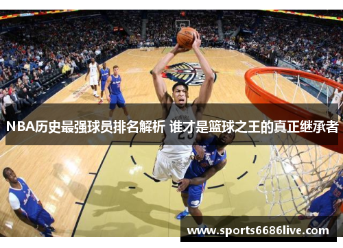 NBA历史最强球员排名解析 谁才是篮球之王的真正继承者