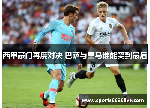 西甲豪门再度对决 巴萨与皇马谁能笑到最后