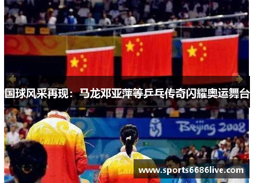国球风采再现：马龙邓亚萍等乒乓传奇闪耀奥运舞台
