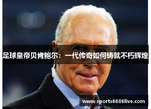 足球皇帝贝肯鲍尔：一代传奇如何铸就不朽辉煌