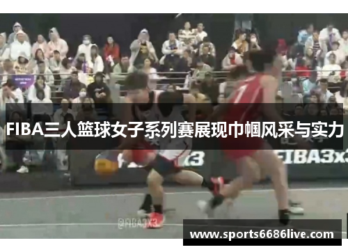 FIBA三人篮球女子系列赛展现巾帼风采与实力