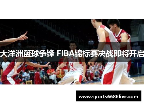 大洋洲篮球争锋 FIBA锦标赛决战即将开启