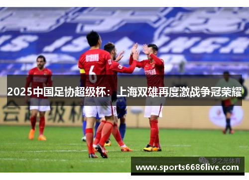 2025中国足协超级杯：上海双雄再度激战争冠荣耀