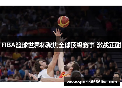 FIBA篮球世界杯聚焦全球顶级赛事 激战正酣