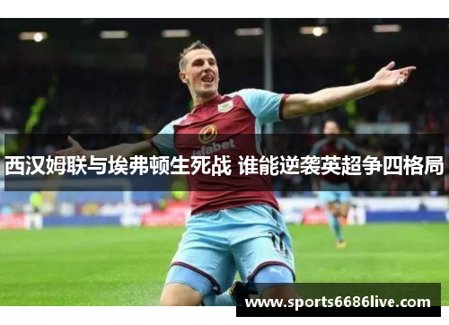 西汉姆联与埃弗顿生死战 谁能逆袭英超争四格局