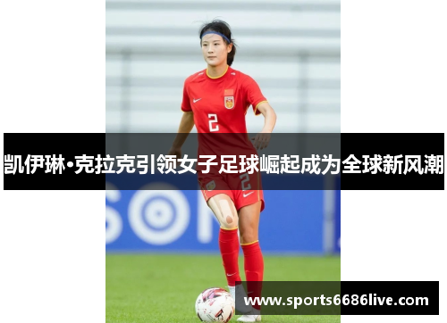 凯伊琳·克拉克引领女子足球崛起成为全球新风潮