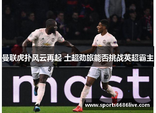 曼联虎扑风云再起 土超劲旅能否挑战英超霸主